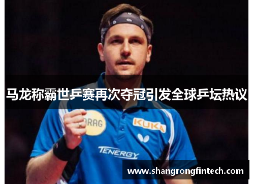 马龙称霸世乒赛再次夺冠引发全球乒坛热议