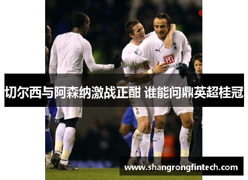 切尔西与阿森纳激战正酣 谁能问鼎英超桂冠