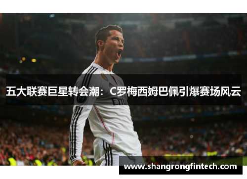 五大联赛巨星转会潮:C罗梅西姆巴佩引爆赛场风云 五大联赛巨星转会潮:C罗梅西姆巴佩引爆赛场风云