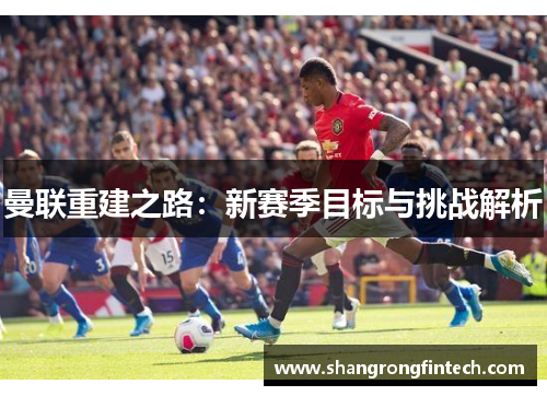 曼联重建之路：新赛季目标与挑战解析